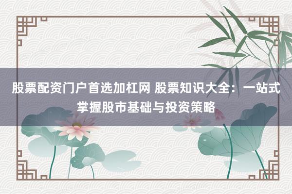 股票配资门户首选加杠网 股票知识大全：一站式掌握股市基础与投资策略