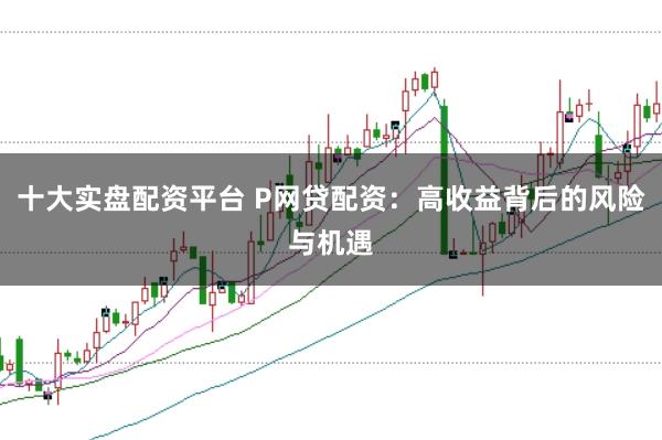 十大实盘配资平台 P网贷配资：高收益背后的风险与机遇