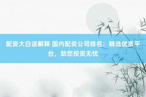 配资大白话解释 国内配资公司排名：精选优质平台，助您投资无忧