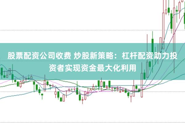 股票配资公司收费 炒股新策略：杠杆配资助力投资者实现资金最大化利用
