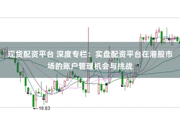 现货配资平台 深度专栏：实盘配资平台在港股市场的账户管理机会与挑战