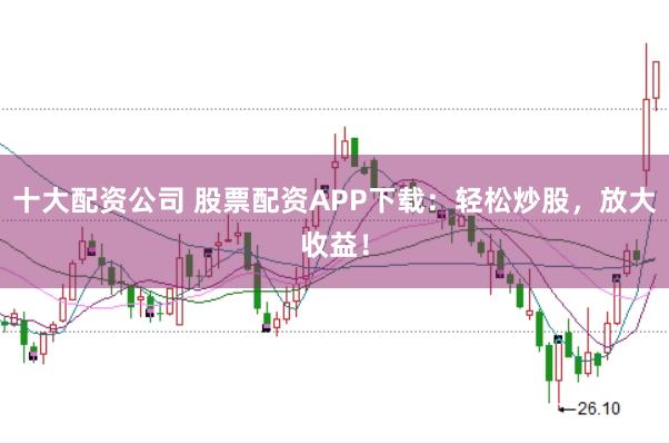 十大配资公司 股票配资APP下载：轻松炒股，放大收益！