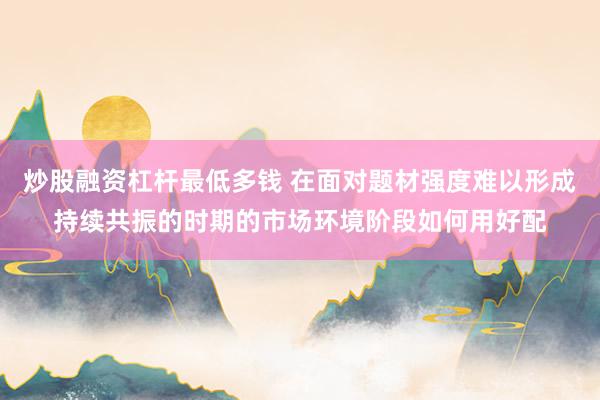 炒股融资杠杆最低多钱 在面对题材强度难以形成持续共振的时期的市场环境阶段如何用好配
