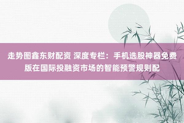 走势图鑫东财配资 深度专栏：手机选股神器免费版在国际投融资市场的智能预警规则配