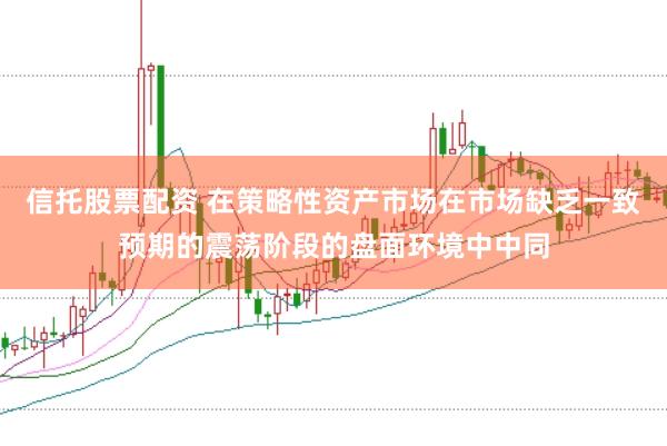 信托股票配资 在策略性资产市场在市场缺乏一致预期的震荡阶段的盘面环境中中同
