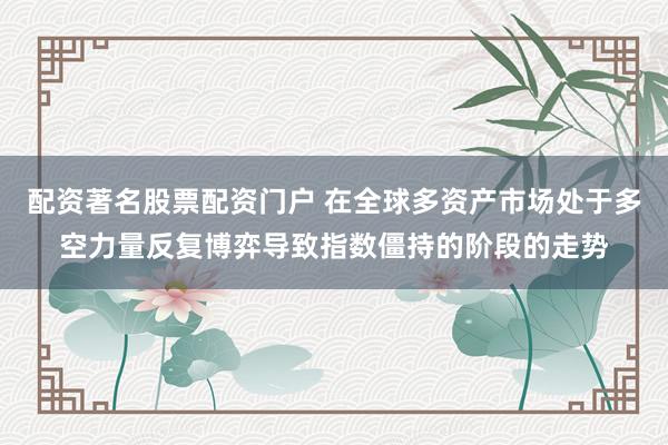 配资著名股票配资门户 在全球多资产市场处于多空力量反复博弈导致指数僵持的阶段的走势