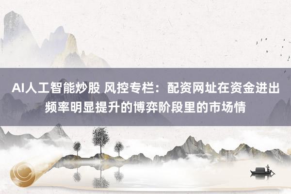 AI人工智能炒股 风控专栏：配资网址在资金进出频率明显提升的博弈阶段里的市场情