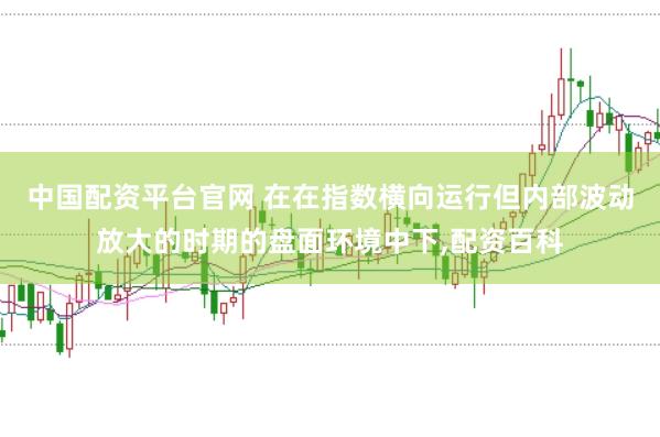 中国配资平台官网 在在指数横向运行但内部波动放大的时期的盘面环境中下,配资百科
