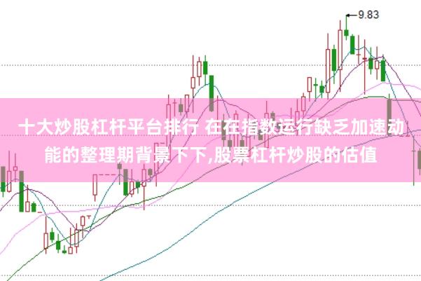 十大炒股杠杆平台排行 在在指数运行缺乏加速动能的整理期背景下下,股票杠杆炒股的估值