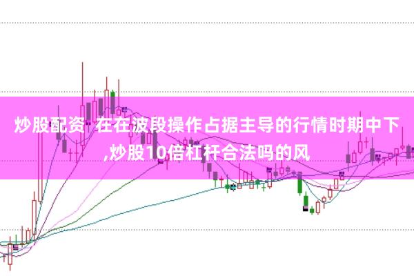 炒股配资  在在波段操作占据主导的行情时期中下,炒股10倍杠杆合法吗的风