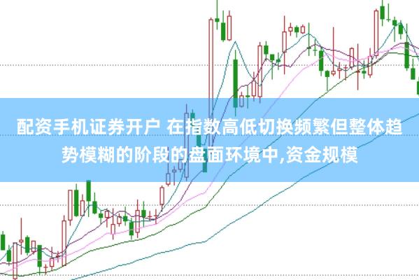 配资手机证券开户 在指数高低切换频繁但整体趋势模糊的阶段的盘面环境中,资金规模