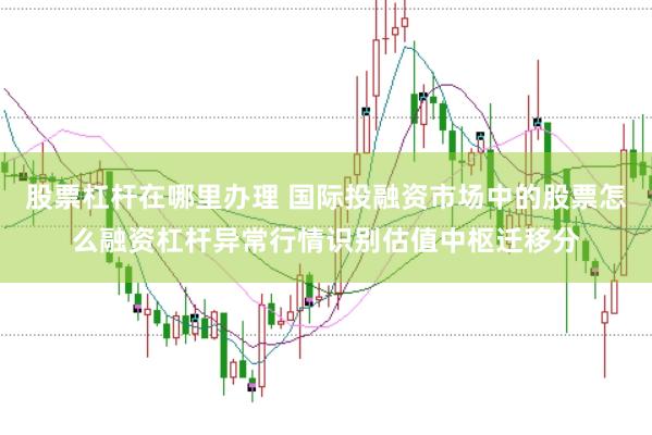 股票杠杆在哪里办理 国际投融资市场中的股票怎么融资杠杆异常行情识别估值中枢迁移分