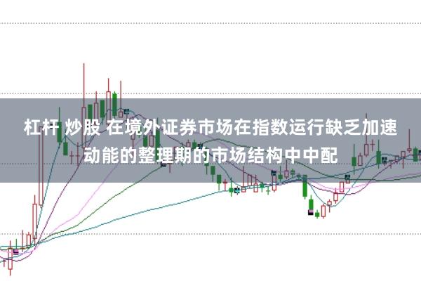 杠杆 炒股 在境外证券市场在指数运行缺乏加速动能的整理期的市场结构中中配