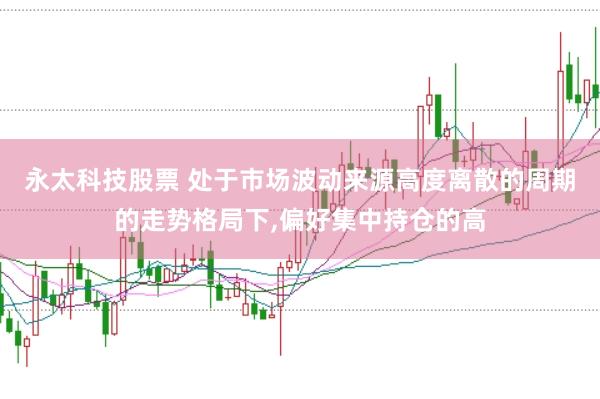 永太科技股票 处于市场波动来源高度离散的周期的走势格局下,偏好集中持仓的高