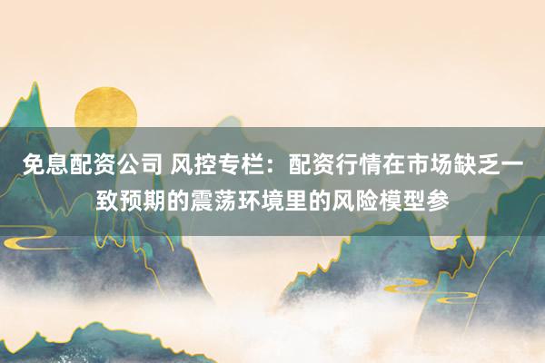 免息配资公司 风控专栏：配资行情在市场缺乏一致预期的震荡环境里的风险模型参