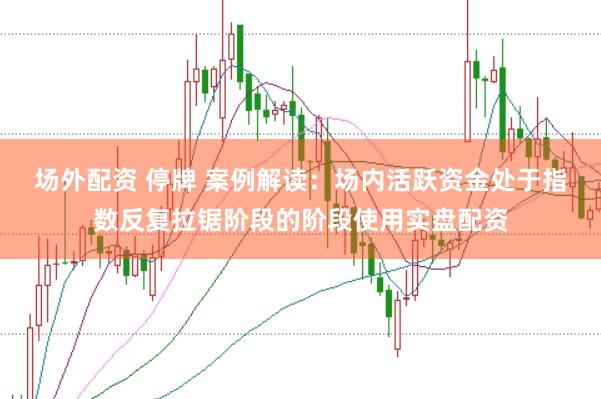 场外配资 停牌 案例解读：场内活跃资金处于指数反复拉锯阶段的阶段使用实盘配资