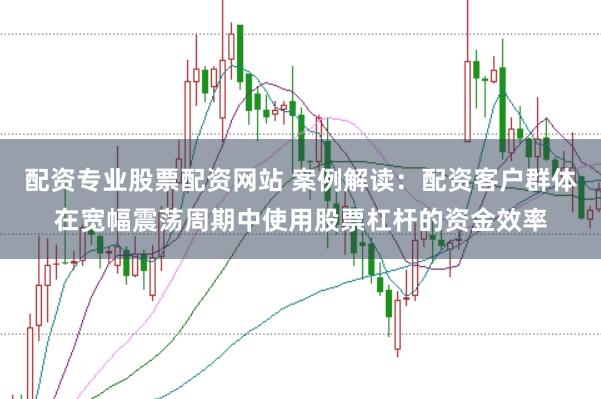 配资专业股票配资网站 案例解读：配资客户群体在宽幅震荡周期中使用股票杠杆的资金效率