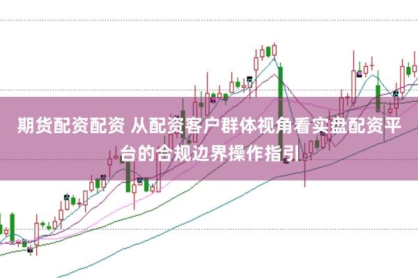 期货配资配资 从配资客户群体视角看实盘配资平台的合规边界操作指引