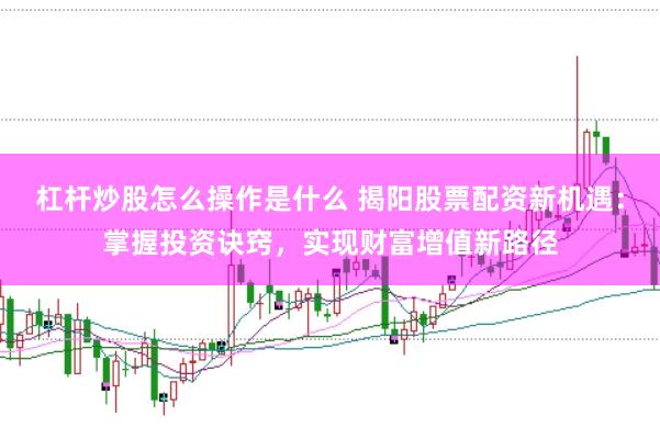 杠杆炒股怎么操作是什么 揭阳股票配资新机遇：掌握投资诀窍，实现财富增值新路径