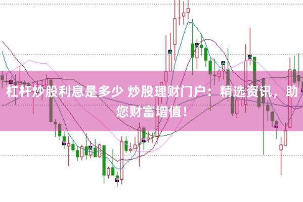 杠杆炒股利息是多少 炒股理财门户：精选资讯，助您财富增值！