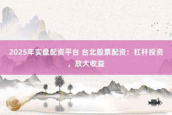 2025年实盘配资平台 台北股票配资：杠杆投资，放大收益