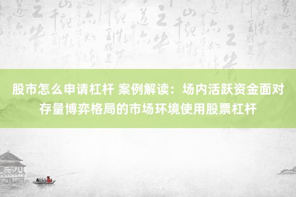 股市怎么申请杠杆 案例解读：场内活跃资金面对存量博弈格局的市场环境使用股票杠杆