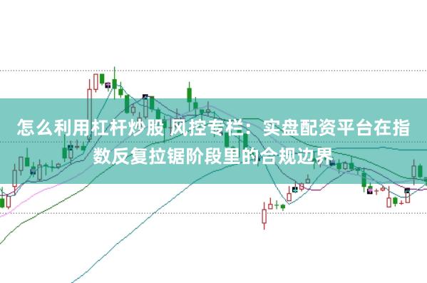 怎么利用杠杆炒股 风控专栏：实盘配资平台在指数反复拉锯阶段里的合规边界