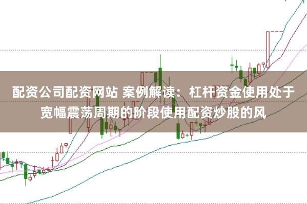 配资公司配资网站 案例解读：杠杆资金使用处于宽幅震荡周期的阶段使用配资炒股的风