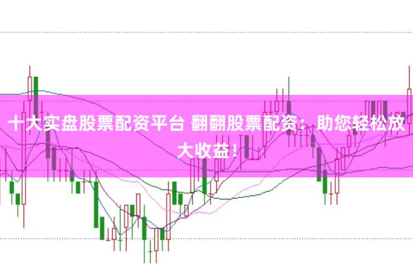 十大实盘股票配资平台 翻翻股票配资：助您轻松放大收益！