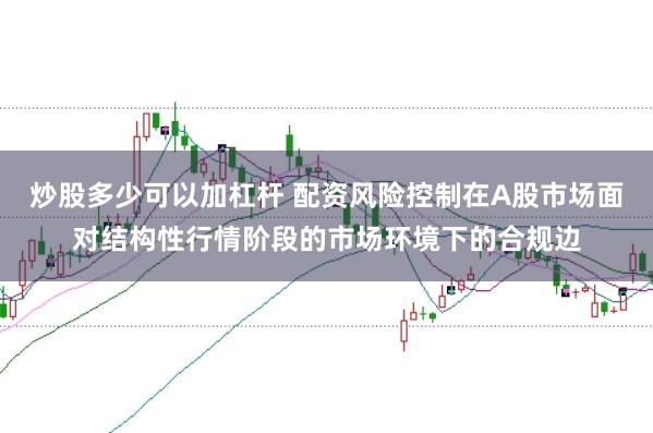 炒股多少可以加杠杆 配资风险控制在A股市场面对结构性行情阶段的市场环境下的合规边