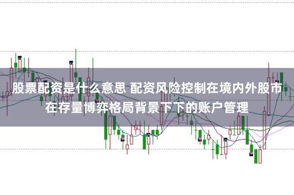 股票配资是什么意思 配资风险控制在境内外股市在存量博弈格局背景下下的账户管理