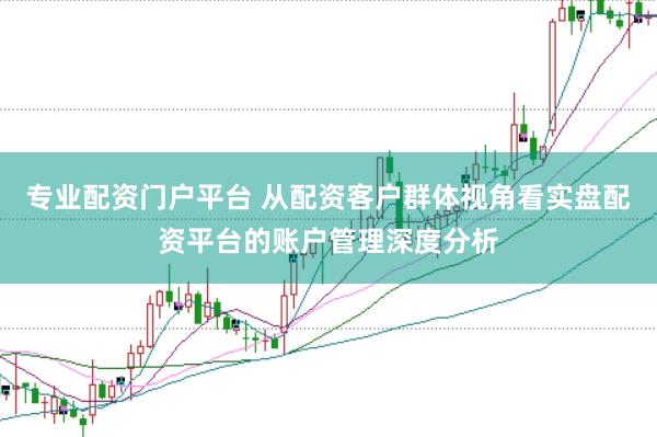 专业配资门户平台 从配资客户群体视角看实盘配资平台的账户管理深度分析