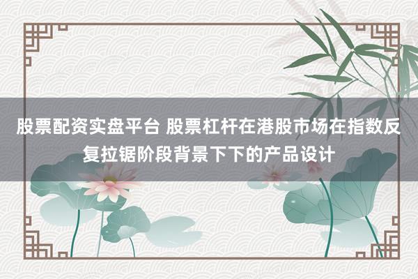 股票配资实盘平台 股票杠杆在港股市场在指数反复拉锯阶段背景下下的产品设计