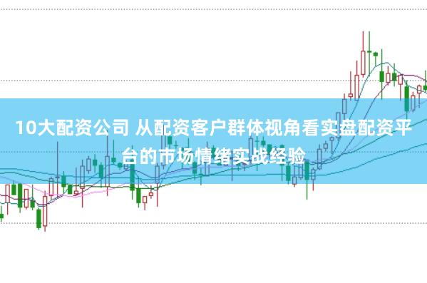 10大配资公司 从配资客户群体视角看实盘配资平台的市场情绪实战经验