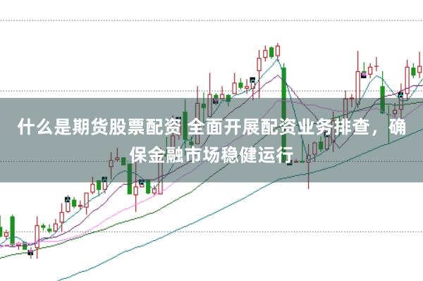 什么是期货股票配资 全面开展配资业务排查，确保金融市场稳健运行