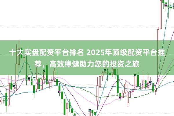 十大实盘配资平台排名 2025年顶级配资平台推荐，高效稳健助力您的投资之旅