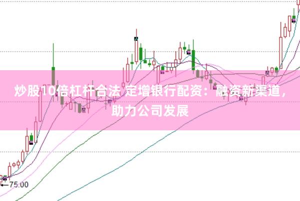炒股10倍杠杆合法 定增银行配资：融资新渠道，助力公司发展