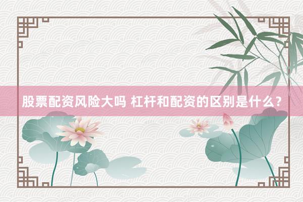 股票配资风险大吗 杠杆和配资的区别是什么？