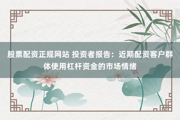 股票配资正规网站 投资者报告：近期配资客户群体使用杠杆资金的市场情绪