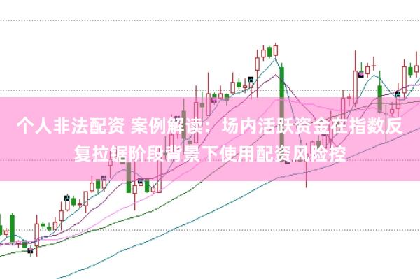 个人非法配资 案例解读：场内活跃资金在指数反复拉锯阶段背景下使用配资风险控