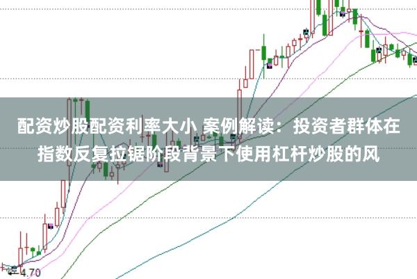 配资炒股配资利率大小 案例解读：投资者群体在指数反复拉锯阶段背景下使用杠杆炒股的风