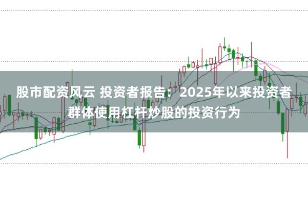 股市配资风云 投资者报告：2025年以来投资者群体使用杠杆炒股的投资行为