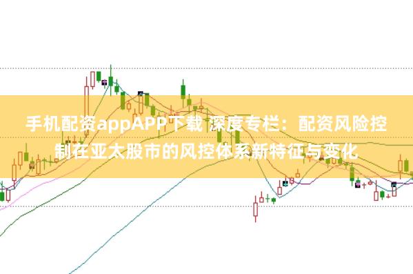 手机配资appAPP下载 深度专栏：配资风险控制在亚太股市的风控体系新特征与变化